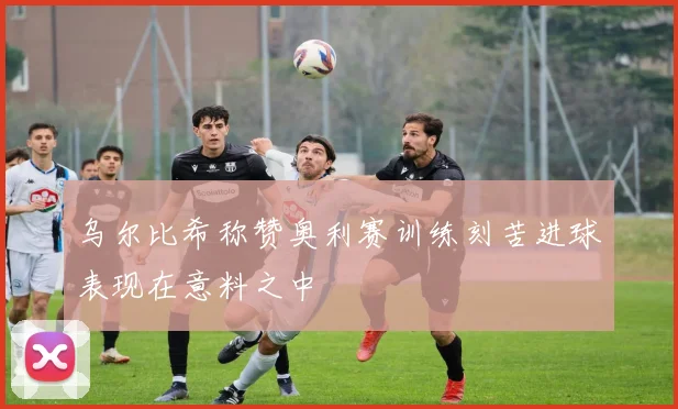 乌尔比希称赞奥利赛训练刻苦进球表现在意料之中