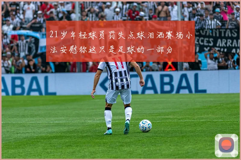 21岁年轻球员罚失点球泪洒赛场小法安慰称这只是足球的一部分