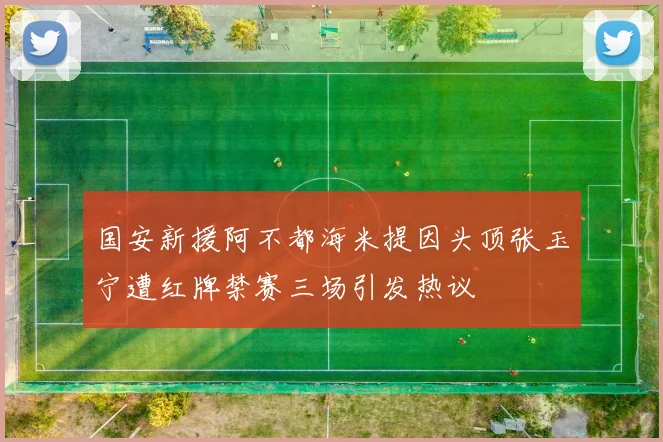 国安新援阿不都海米提因头顶张玉宁遭红牌禁赛三场引发热议