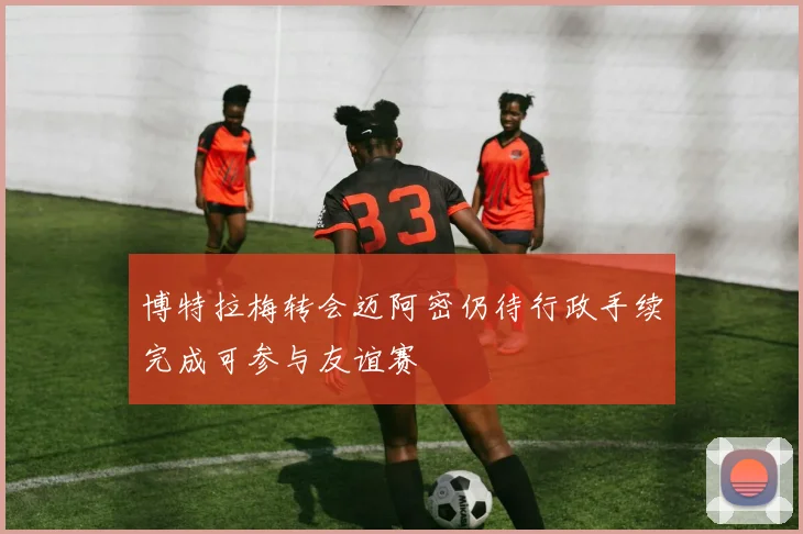 博特拉梅转会迈阿密仍待行政手续完成可参与友谊赛