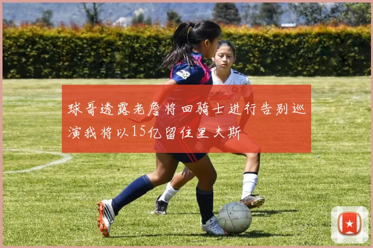 球哥透露老詹将回骑士进行告别巡演我将以15亿留住里夫斯