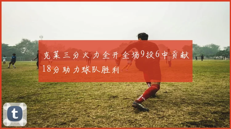 克莱三分火力全开全场9投6中贡献18分助力球队胜利