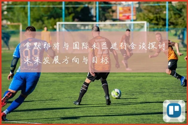 索默即将与国际米兰进行会谈探讨未来发展方向与目标